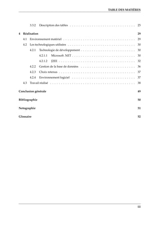 TABLE DES MATIÈRES
3.3.2 Description des tables . . . . . . . . . . . . . . . . . . . . . . . . . . . . . . 25
4 Réalisation 29
4.1 Environnement matériel . . . . . . . . . . . . . . . . . . . . . . . . . . . . . . . . . 29
4.2 Les technologiques utilisées . . . . . . . . . . . . . . . . . . . . . . . . . . . . . . . 30
4.2.1 Technologie de développement . . . . . . . . . . . . . . . . . . . . . . . . . 30
4.2.1.1 Microsoft .NET . . . . . . . . . . . . . . . . . . . . . . . . . . . . . 30
4.2.1.2 J2EE . . . . . . . . . . . . . . . . . . . . . . . . . . . . . . . . . . . 32
4.2.2 Gestion de la base de données . . . . . . . . . . . . . . . . . . . . . . . . . 36
4.2.3 Choix retenus . . . . . . . . . . . . . . . . . . . . . . . . . . . . . . . . . . . 37
4.2.4 Environnement logiciel . . . . . . . . . . . . . . . . . . . . . . . . . . . . . 37
4.3 Travail réalisé . . . . . . . . . . . . . . . . . . . . . . . . . . . . . . . . . . . . . . . 38
Conclusion générale 49
Bibliographie 50
Netographie 51
Glossaire 52
iii
 