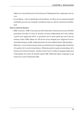 CHAPITRE 4. RÉALISATION
déﬁnit une vaste infrastructure d’exécution pour l’hébergement des composants coté ser-
veur.
– Les JavaBeans : selon la spéciﬁcation des Javabeans, une Bean est un composant logiciel
réutilisable pouvant etre manipulé visuellement dans un outil de construction (builder-
tool).
Pour la couche de données :
– JDBC Connector : JDBC (l’acronyme de JAVA Data Base Connectivity) est une API JAVA
permettant d’accéder à la base de données, de façon indépendante de la base utilisée,
à partir d’une application JAVA. La procédure sera la meme quelle que soit la base de
données choisie. JDBC déﬁnit une API de bas niveau désignée pour supporter les fonc-
tionnalités basiques de SQL indépendemment de toute implémentation SQl spéciﬁque.
– Hibernate : c’est un framework qui donne une solution pour le mapping objet/relationnel
et la gestion de la couche de persistance. Hibernate permet la gestion automatique de la
structure de la base de données : création et mise à jour. IL utilise un langage simple pour
l’interrogation de la base de données appelé HQL (Hibernate Query Language) et qui
fournit une couche d’abstraction SQL.
34
 