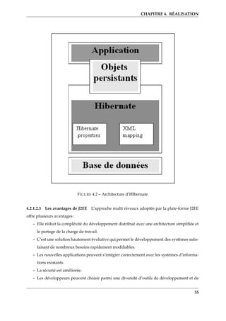 CHAPITRE 4. RÉALISATION
FIGURE 4.2 – Architecture d’HIbernate
4.2.1.2.3 Les avantages de J2EE L’approche multi niveaux adoptée par la plate-forme J2EE
offre plusieurs avantages :
– Elle réduit la compléxité du développement distribué avec une architecture simpliﬁée et
le partage de la charge de travail.
– C’est une solution hautement évolutive qui permet le développement des systèmes satis-
faisant de nombreux besoins rapidement modiﬁables.
– Les nouvelles applications peuvent s’intégrer correctement avec les systèmes d’informa-
tions existants.
– La sécurié est améliorée.
– Les développeurs peuvent choisir parmi une diversité d’outils de développement et de
35
 