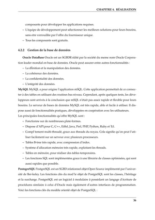 CHAPITRE 4. RÉALISATION
composants pour développer les applications requises.
– L’équipe de développement peut sélectionner les meilleurs solutions pour leurs besoins,
sans etre verrouillée par l’offre du fournisseur unique.
– Tous les composants sont gratuits.
4.2.2 Gestion de la base de données
Oracle DataBase Oracle est un SGBDR édité par la société du meme nom Oracle Corpora-
tion leader mondial en base de données. Oracle peut assurer entre autres fonctionnalités :
– La d´finition et la manipulation des données.
– La cohérence des données.
– La conﬁdentialité des données.
– L’intégrité des données.
MySQL MySQL a pour origine l’application mSQL. Cette application permettait de ce connec-
ter à des tables en utilisant des routines bas niveau. Cependant, après quelques tests, les déve-
loppeurs sont arrivés à la conclusion que mSQL n’était pas assez rapide et ﬂexible pour leurs
besoins. Le serveur de bases de données MySQL est très rapide, able et facile à utiliser. Il dis-
pose aussi de fonctionnalités pratiques, développées en coopération avec les utilisateurs.
Les principales fonctionnalités qu’offre MySQL sont :
– Fonctionne sur de nombreuses plate-formes.
– Dispose d’API pour C, C++, Eiffel, Java, Perl, PHP, Python, Ruby et Tcl.
– Compl¨tement multi-threadé, grace aux threads du noyau. Cela signiﬁe qu’on peut l’uti-
liser facilement sur un serveur avec plusieurs processeurs.
– Tables B-tree très rapide, avec compression d’index.
– Système d’allocation mémoire très rapide, exploitant les threads.
– Tables en mémoire, pour réaliser des tables temporaires.
– Les fonctions SQL sont implémentées grace à une librairie de classes optimisées, qui sont
aussi rapides que possible.
PostegreSQL PostgreSQL est un SGBD relationnel objet Open Source implémenté par l’univer-
sité de Ber-keley. Les fonctions clés du mod¨le objet de PostgreSQL sont les classes, l’héritage
et la surcharge. PostgreSQL est un logiciel â modulaire â possédant un langage d’écriture de
procédures similaire à celui d’Oracle mais également d’autres interfaces de programmation.
Voici les fonctions clés du modèle orienté objet de PostgreSQL :
36
 
