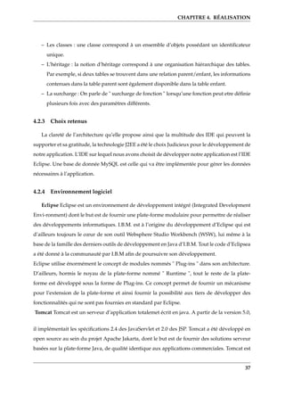 CHAPITRE 4. RÉALISATION
– Les classes : une classe correspond à un ensemble d’objets possédant un identiﬁcateur
unique.
– L’héritage : la notion d’héritage correspond à une organisation hiérarchique des tables.
Par exemple, si deux tables se trouvent dans une relation parent/enfant, les informations
contenues dans la table parent sont également disponible dans la table enfant.
– La surcharge : On parle de " surcharge de fonction " lorsqu’une fonction peut etre déﬁnie
plusieurs fois avec des paramètres différents.
4.2.3 Choix retenus
La clareté de l’architecture qu’elle propose ainsi que la multitude des IDE qui peuvent la
supporter et sa gratitude, la technologie J2EE a été le choix Judicieux pour le développement de
notre application. L’IDE sur lequel nous avons choisit de développer notre application est l’IDE
Eclipse. Une base de donnée MySQL est celle qui va être implémentée pour gérer les données
nécessaires à l’application.
4.2.4 Environnement logiciel
Eclipse Eclipse est un environnement de développement intégré (Integrated Development
Envi-ronment) dont le but est de fournir une plate-forme modulaire pour permettre de réaliser
des développements informatiques. I.B.M. est à l’origine du développement d’Eclipse qui est
d’ailleurs toujours le cœur de son outil Websphere Studio Workbench (WSW), lui même à la
base de la famille des derniers outils de développement en Java d’I.B.M. Tout le code d’Eclipsea
a été donné à la communauté par I.B.M aﬁn de poursuivre son développement.
Eclipse utilise énormément le concept de modules nommés " Plug-ins " dans son architecture.
D’ailleurs, hormis le noyau de la plate-forme nommé " Runtime ", tout le reste de la plate-
forme est développé sous la forme de Plug-ins. Ce concept permet de fournir un mécanisme
pour l’extension de la plate-forme et ainsi fournir la possibilité aux tiers de développer des
fonctionnalités qui ne sont pas fournies en standard par Eclipse.
Tomcat Tomcat est un serveur d’application totalemet écrit en java. A partir de la version 5.0,
il implémentait les spéciﬁcations 2.4 des JavaServlet et 2.0 des JSP. Tomcat a été développé en
open source au sein du projet Apache Jakarta, dont le but est de fournir des solutions serveur
basées sur la plate-forme Java, de qualité identique aux applications commerciales. Tomcat est
37
 