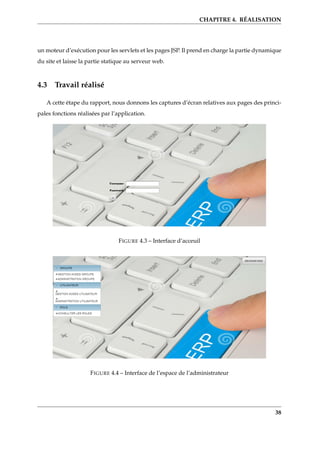 CHAPITRE 4. RÉALISATION
un moteur d’exécution pour les servlets et les pages JSP. Il prend en charge la partie dynamique
du site et laisse la partie statique au serveur web.
4.3 Travail réalisé
A cette étape du rapport, nous donnons les captures d’écran relatives aux pages des princi-
pales fonctions réalisées par l’application.
FIGURE 4.3 – Interface d’acceuil
FIGURE 4.4 – Interface de l’espace de l’administrateur
38
 