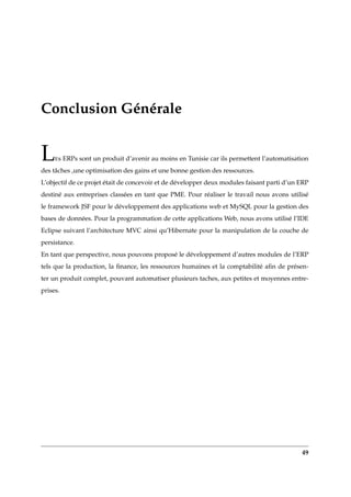 Conclusion Générale
LEs ERPs sont un produit d’avenir au moins en Tunisie car ils permettent l’automatisation
des tâches ,une optimisation des gains et une bonne gestion des ressources.
L’objectif de ce projet était de concevoir et de développer deux modules faisant parti d’un ERP
destiné aux entreprises classées en tant que PME. Pour réaliser le travail nous avons utilisé
le framework JSF pour le développement des applications web et MySQL pour la gestion des
bases de données. Pour la programmation de cette applications Web, nous avons utilisé l’IDE
Eclipse suivant l’architecture MVC ainsi qu’Hibernate pour la manipulation de la couche de
persistance.
En tant que perspective, nous pouvons proposé le développement d’autres modules de l’ERP
tels que la production, la ﬁnance, les ressources humaines et la comptabilité aﬁn de présen-
ter un produit complet, pouvant automatiser plusieurs taches, aux petites et moyennes entre-
prises.
49
 