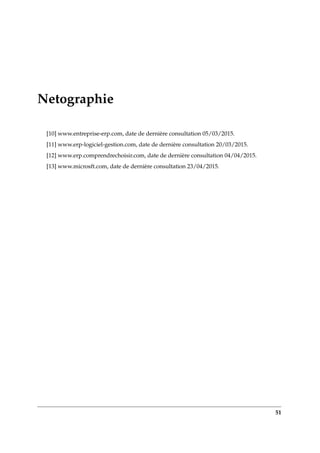 Netographie
[10] www.entreprise-erp.com, date de dernière consultation 05/03/2015.
[11] www.erp-logiciel-gestion.com, date de dernière consultation 20/03/2015.
[12] www.erp.comprendrechoisir.com, date de dernière consultation 04/04/2015.
[13] www.microsft.com, date de dernière consultation 23/04/2015.
51
 