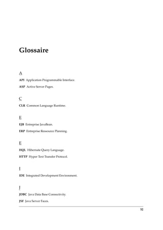 Glossaire
A
API Application Programmable Interface.
ASP Active Server Pages.
C
CLR Common Language Runtime.
E
EJB Entreprise JavaBean.
ERP Entreprise Ressource Planning.
E
HQL Hibernate Query Language.
HTTP Hyper Text Transfer Protocol.
I
IDE Integrated Development Environment.
J
JDBC Java Data Base Connectivity.
JSF Java Server Faces.
52
 