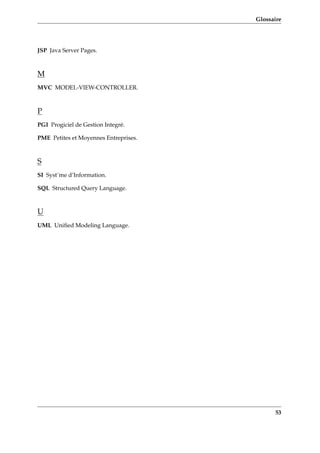 Glossaire
JSP Java Server Pages.
M
MVC MODEL-VIEW-CONTROLLER.
P
PGI Progiciel de Gestion Integré.
PME Petites et Moyennes Entreprises.
S
SI Syst¨me d’Information.
SQL Structured Query Language.
U
UML Uniﬁed Modeling Language.
53
 