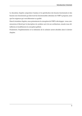 Introduction Générale
Le deuxième chapitre comportera l’analyse et la spéciﬁcation des besoins fonctionnels et des
besoins non fonctionnels qui décrivent les fonctionnalités attendues de l’ERP à proposer, ainsi
que les exigences qui vont déterminer sa qualité.
Dans le troisième chapitre, nous présenterons la conception de l’ERP à développer : nous com-
mencerons d’abord par la description du système suivi de son architecture, ensuite nous dé-
taillerons et modéliserons la conception globale.
Finalement, l’implémentation et la réalisation de la solution seront abordées dans le dernier
chapitre.
2
 