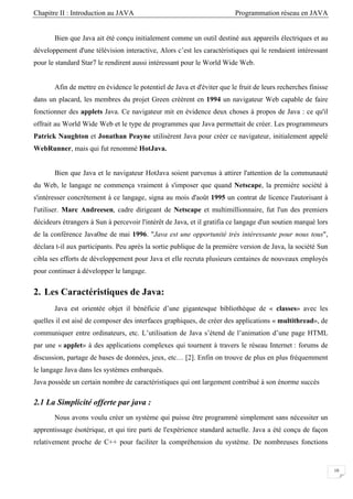Chapitre II : Introduction au JAVA Programmation réseau en JAVA
10
Bien que Java ait été conçu initialement comme un outil destiné aux appareils électriques et au
développement d'une télévision interactive, Alors c’est les caractéristiques qui le rendaient intéressant
pour le standard Star7 le rendirent aussi intéressant pour le World Wide Web.
Afin de mettre en évidence le potentiel de Java et d'éviter que le fruit de leurs recherches finisse
dans un placard, les membres du projet Green créèrent en 1994 un navigateur Web capable de faire
fonctionner des applets Java. Ce navigateur mit en évidence deux choses à propos de Java : ce qu'il
offrait au World Wide Web et le type de programmes que Java permettait de créer. Les programmeurs
Patrick Naughton et Jonathan Peayne utilisèrent Java pour créer ce navigateur, initialement appelé
WebRunner, mais qui fut renommé HotJava.
Bien que Java et le navigateur HotJava soient parvenus à attirer l'attention de la communauté
du Web, le langage ne commença vraiment à s'imposer que quand Netscape, la première société à
s'intéresser concrètement à ce langage, signa au mois d'août 1995 un contrat de licence l'autorisant à
l'utiliser. Marc Andreesen, cadre dirigeant de Netscape et multimillionnaire, fut l'un des premiers
décideurs étrangers à Sun à percevoir l'intérêt de Java, et il gratifia ce langage d'un soutien marqué lors
de la conférence Java0ne de mai 1996. "Java est une opportunité très intéressante pour nous tous",
déclara t-il aux participants. Peu après la sortie publique de la première version de Java, la société Sun
cibla ses efforts de développement pour Java et elle recruta plusieurs centaines de nouveaux employés
pour continuer à développer le langage.
2. Les Caractéristiques de Java:
Java est orientée objet il bénéficie d’une gigantesque bibliothèque de « classes» avec les
quelles il est aisé de composer des interfaces graphiques, de créer des applications « multithread», de
communiquer entre ordinateurs, etc. L’utilisation de Java s’étend de l’animation d’une page HTML
par une « applet» à des applications complexes qui tournent à travers le réseau Internet : forums de
discussion, partage de bases de données, jeux, etc… [2]. Enfin on trouve de plus en plus fréquemment
le langage Java dans les systèmes embarqués.
Java possède un certain nombre de caractéristiques qui ont largement contribué à son énorme succès
2.1 La Simplicité offerte par java :
Nous avons voulu créer un système qui puisse être programmé simplement sans nécessiter un
apprentissage ésotérique, et qui tire parti de l'expérience standard actuelle. Java a été conçu de façon
relativement proche de C++ pour faciliter la compréhension du système. De nombreuses fonctions
 