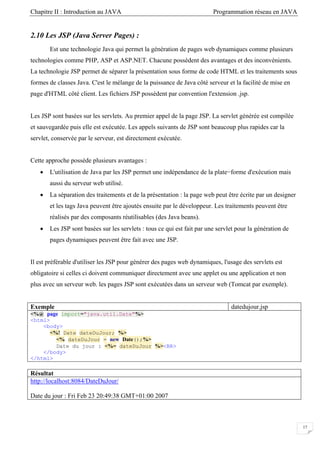 Chapitre II : Introduction au JAVA Programmation réseau en JAVA
17
2.10 Les JSP (Java Server Pages) :
Est une technologie Java qui permet la génération de pages web dynamiques comme plusieurs
technologies comme PHP, ASP et ASP.NET. Chacune possèdent des avantages et des inconvénients.
La technologie JSP permet de séparer la présentation sous forme de code HTML et les traitements sous
formes de classes Java. C'est le mélange de la puissance de Java côté serveur et la facilité de mise en
page d'HTML côté client. Les fichiers JSP possèdent par convention l'extension .jsp.
Les JSP sont basées sur les servlets. Au premier appel de la page JSP. La servlet générée est compilée
et sauvegardée puis elle est exécutée. Les appels suivants de JSP sont beaucoup plus rapides car la
servlet, conservée par le serveur, est directement exécutée.
Cette approche possède plusieurs avantages :
• L'utilisation de Java par les JSP permet une indépendance de la plate−forme d'exécution mais
aussi du serveur web utilisé.
• La séparation des traitements et de la présentation : la page web peut être écrite par un designer
et les tags Java peuvent être ajoutés ensuite par le développeur. Les traitements peuvent être
réalisés par des composants réutilisables (des Java beans).
• Les JSP sont basées sur les servlets : tous ce qui est fait par une servlet pour la génération de
pages dynamiques peuvent être fait avec une JSP.
Il est préférable d'utiliser les JSP pour générer des pages web dynamiques, l'usage des servlets est
obligatoire si celles ci doivent communiquer directement avec une applet ou une application et non
plus avec un serveur web. les pages JSP sont exécutées dans un serveur web (Tomcat par exemple).
Exemple datedujour.jsp
<%@ page import="java.util.Date"%>
<html>
<body>
<%! Date dateDuJour; %>
<% dateDuJour = new Date();%>
Date du jour : <%= dateDuJour %><BR>
</body>
</html>
Résultat
http://localhost:8084/DateDuJour/
Date du jour : Fri Feb 23 20:49:38 GMT+01:00 2007
 