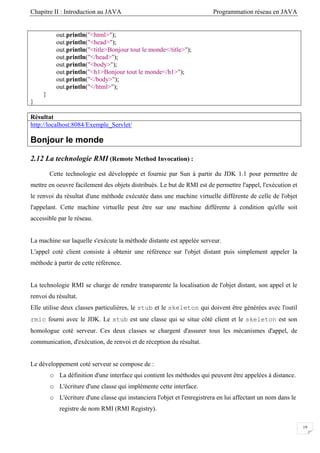 Chapitre II : Introduction au JAVA Programmation réseau en JAVA
19
out.println("<html>");
out.println("<head>");
out.println("<title>Bonjour tout le monde</title>");
out.println("</head>");
out.println("<body>");
out.println("<h1>Bonjour tout le monde</h1>");
out.println("</body>");
out.println("</html>");
}
}
Résultat
http://localhost:8084/Exemple_Servlet/
Bonjour le monde
2.12 La technologie RMI (Remote Method Invocation) :
Cette technologie est développée et fournie par Sun à partir du JDK 1.1 pour permettre de
mettre en oeuvre facilement des objets distribués. Le but de RMI est de permettre l'appel, l'exécution et
le renvoi du résultat d'une méthode exécutée dans une machine virtuelle différente de celle de l'objet
l'appelant. Cette machine virtuelle peut être sur une machine différente à condition qu'elle soit
accessible par le réseau.
La machine sur laquelle s'exécute la méthode distante est appelée serveur.
L'appel coté client consiste à obtenir une référence sur l'objet distant puis simplement appeler la
méthode à partir de cette référence.
La technologie RMI se charge de rendre transparente la localisation de l'objet distant, son appel et le
renvoi du résultat.
Elle utilise deux classes particulières, le stub et le skeleton qui doivent être générées avec l'outil
rmic fourni avec le JDK. Le stub est une classe qui se situe côté client et le skeleton est son
homologue coté serveur. Ces deux classes se chargent d'assurer tous les mécanismes d'appel, de
communication, d'exécution, de renvoi et de réception du résultat.
Le développement coté serveur se compose de :
o La définition d'une interface qui contient les méthodes qui peuvent être appelées à distance.
o L'écriture d'une classe qui implémente cette interface.
o L'écriture d'une classe qui instanciera l'objet et l'enregistrera en lui affectant un nom dans le
registre de nom RMI (RMI Registry).
 