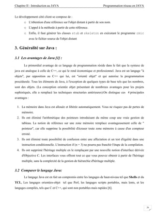 Chapitre II : Introduction au JAVA Programmation réseau en JAVA
20
Le développement côté client se compose de :
o L'obtention d'une référence sur l'objet distant à partir de son nom.
o L'appel à la méthode à partir de cette référence.
o Enfin, il faut générer les classes stub et skeleton en exécutant le programme rmic
avec le fichier source de l'objet distant
3. Généralité sur Java :
3.1 Les avantages de Java [1] :
Le primordial avantage de ce langage de programmation réside dans le fait que la syntaxe de
java est analogue à celle de C++, ce qui le rend économique et professionnel. Java est un langage "à
objets", par opposition au C++ qui lui, est "orienté objet" et qui autorise la programmation
procédurale. Tous les éléments de Java, à l'exception de quelques types de base tels que les nombres,
sont des objets. (La conception orientée objet présentant de nombreux avantages pour les projets
sophistiqués, elle a remplacé les techniques structurées antérieures).On distingue ces 4 principales
avantages :
1. La mémoire dans Java est allouée et libérée automatiquement. Vous ne risquez pas de pertes de
mémoire.
2. Ils ont éliminé l'arithmétique des pointeurs introduisant du même coup une vraie gestion de
tableau. La notion de référence sur une zone mémoire remplace avantageusement celle de "
pointeur", car elle supprime la possibilité d'écraser toute zone mémoire à cause d'un compteur
erroné.
3. Ils ont éliminé toute possibilité de confusion entre une affectation et un test d'égalité dans une
instruction conditionnelle. L'instruction if (n = 3) ne pourra pas franchir l'étape de la compilation.
4. Ils ont supprimé l'héritage multiple en le remplaçant par une nouvelle notion d'interface dérivée
d'Objective C. Les interfaces vous offrent tout ce que vous pouvez obtenir à partir de l'héritage
multiple, sans la complexité de la gestion de hiérarchie d'héritage multiple.
3.2 Comparer le langage Java:
Le langage Java est en fait un compromis entre les langages de haut-niveau tel que Shells et du
TCL, Les langages orientées-objet tel que Perl, les langages scripts portables, mais lents, et les
langages compilés, tels que C et C++, qui sont non portables mais rapides [6].
 