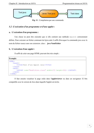 Chapitre II : Introduction au JAVA Programmation réseau en JAVA
23
Fig. 11 : Compilation par une commande.
5.2 L'exécution d'un pro
Une classe ne peut être exécutée que si elle contient une méthode main() correctement
nt du byte-code il suffit d'invoquer la commande java avec le
nom du
Il suffit de créer une page HTML pouvant être très simple :
Exemple:
gramme et d'une applet :
a. L'exécution d'un programme :
définie. Pour exécuter un fichier contena
fichier source sans son extension .class : java NomFichier
b. L'exécution d'une applet :
<HTML>
<head>>
TITLE>Test d'une Applet Java</TITLE>
ad>
height=200> </APPLET>
<
</he
<BODY>
<APPLET code="NomFichier.class" width=270
</BODY>
</HTML>
Il faut ensuite visualiser la page créée dans l'appletviewer ou dans un navigateur 32 bits
compatible avec la version de Java dans laquelle l'applet est écrite.
 
