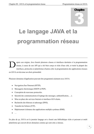 Chapitre III : JAVA et la programmation réseau Programmation réseau en JAVA
24
Le langage JAVA et la
programmation réseau
epuis son origine, Java fournit plusieurs classes et interfaces destinées à la programmation
réseau, à cause de son API qui a été bien conçu et riche d'une côté, et traité la plupart des
interfaces, protocoles et plateformes d'autres côté; la programmation des applications réseaux
en JAVA est devenue un choix primordial.
Plusieurs domaines d'application pouvant être programmé aisément avec JAVA:
• Navigation d'un l'Internet (HTTP).
• Messagerie électronique (SMTP et POP).
• Conception de nouveaux protocoles.
• Sécurité des communications (Cryptage des messages, authentification, …).
• Mise en place des services Internet et interfaces GUI clients.
• Recherche des hôtesses et adressage (DNS).
• Transfert de fichiers (FTP).
• Déploiement à distance des applications multiple systèmes (RMI).
• …
En plus de ça, JAVA est le premier langage est a fourni une bibliothèque riche et puissant et multi
plateforme qui couvert divers domaines comme qui sont cités ci-dessus.
Chapitre
3
D
 
