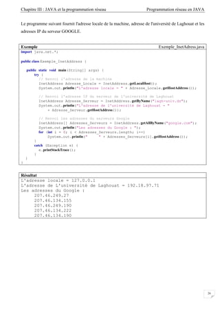 Chapitre III : JAVA et la programmation réseau Programmation réseau en JAVA
26
Le programme suivant fournit l'adresse locale de la machine, adresse de l'université de Laghouat et les
adresses IP du serveur GOOGLE.
Exemple Exemple_InetAdress.java
import java.net.*;
public class Exemple_InetAddress {
public static void main(String[] args) {
try {
// Renvoi l'adresse de la machine
InetAddress Adresse_Locale = InetAddress.getLocalHost();
System.out.println("L'adresse locale = " + Adresse_Locale.getHostAddress());
// Renvoi l'adresse IP du serveur de l'université de Laghouat
InetAddress Adresse_Serveur = InetAddress.getByName("lagh-univ.dz");
System.out.println("L'adresse de l'université de Laghouat = "
+ Adresse_Serveur.getHostAddress());
// Renvoi les adresses du serveurs Google
InetAddress[] Adresses_Serveurs = InetAddress.getAllByName("google.com");
System.out.println("Les adresses du Google : ");
for (int i = 0; i < Adresses_Serveurs.length; i++)
System.out.println(" " + Adresses_Serveurs[i].getHostAddress());
}
catch (Exception e) {
e.printStackTrace();
}
}
}
Résultat
L'adresse locale = 127.0.0.1
L'adresse de L'université de Laghouat = 192.18.97.71
Les adresses du Google :
207.46.249.27
207.46.134.155
207.46.249.190
207.46.134.222
207.46.134.190
 