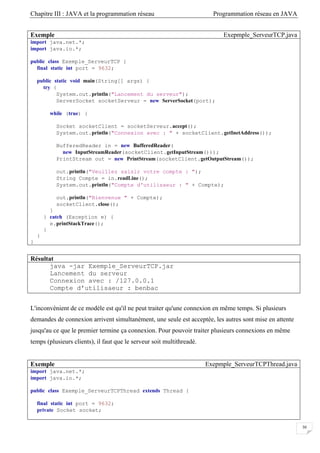 Chapitre III : JAVA et la programmation réseau Programmation réseau en JAVA
30
Exemple Exepmple_ServeurTCP.java
import java.net.*;
import java.io.*;
public class Exemple_ServeurTCP {
final static int port = 9632;
public static void main(String[] args) {
try {
System.out.println("Lancement du serveur");
ServerSocket socketServeur = new ServerSocket(port);
while (true) {
Socket socketClient = socketServeur.accept();
System.out.println("Connexion avec : " + socketClient.getInetAddress());
BufferedReader in = new BufferedReader(
new InputStreamReader(socketClient.getInputStream()));
PrintStream out = new PrintStream(socketClient.getOutputStream());
out.println("Veuillez saisir votre compte : ");
String Compte = in.readLine();
System.out.println("Compte d'utilisaeur : " + Compte);
out.println("Bienvenue " + Compte);
socketClient.close();
}
} catch (Exception e) {
e.printStackTrace();
}
}
}
Résultat
java -jar Exemple_ServeurTCP.jar
Lancement du serveur
Connexion avec : /127.0.0.1
Compte d'utilisaeur : benbac
L'inconvénient de ce modèle est qu'il ne peut traiter qu'une connexion en même temps. Si plusieurs
demandes de connexion arrivent simultanément, une seule est acceptée, les autres sont mise en attente
jusqu'au ce que le premier termine ça connexion. Pour pouvoir traiter plusieurs connexions en même
temps (plusieurs clients), il faut que le serveur soit multithreadé.
Exemple Exepmple_ServeurTCPThread.java
import java.net.*;
import java.io.*;
public class Exemple_ServeurTCPThread extends Thread {
final static int port = 9632;
private Socket socket;
 