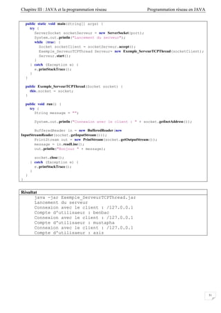 Chapitre III : JAVA et la programmation réseau Programmation réseau en JAVA
31
public static void main(String[] args) {
try {
ServerSocket socketServeur = new ServerSocket(port);
System.out.println("Lancement du serveur");
while (true) {
Socket socketClient = socketServeur.accept();
Exemple_ServeurTCPThread Serveur= new Exemple_ServeurTCPThread(socketClient);
Serveur.start();
}
} catch (Exception e) {
e.printStackTrace();
}
}
public Exemple_ServeurTCPThread(Socket socket) {
this.socket = socket;
}
public void run() {
try {
String message = "";
System.out.println("Connexion avec le client : " + socket.getInetAddress());
BufferedReader in = new BufferedReader(new
InputStreamReader(socket.getInputStream()));
PrintStream out = new PrintStream(socket.getOutputStream());
message = in.readLine();
out.println("Bonjour " + message);
socket.close();
} catch (Exception e) {
e.printStackTrace();
}
}
}
Résultat
java -jar Exemple_ServeurTCPThread.jar
Lancement du serveur
Connexion avec le client : /127.0.0.1
Compte d'utilisaeur : benbac
Connexion avec le client : /127.0.0.1
Compte d'utilisaeur : mustapha
Connexion avec le client : /127.0.0.1
Compte d'utilisaeur : aziz
 