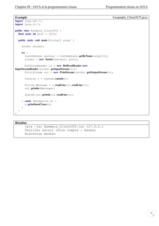 Chapitre III : JAVA et la programmation réseau Programmation réseau en JAVA
33
Exemple Exepmple_ClientTCP.java
import java.net.*;
import java.io.*;
public class Exemple_ClientTCP {
final static int port = 9632;
public static void main(String[] args) {
Socket socket;
try {
InetAddress serveur = InetAddress.getByName(args[0]);
socket = new Socket(serveur, port);
BufferedReader in = new BufferedReader(new
InputStreamReader(socket.getInputStream()));
PrintStream out = new PrintStream(socket.getOutputStream());
Console c = System.console();
String Message = c.readLine(in.readLine());
out.println(Message);
System.out.println(in.readLine());
} catch (Exception e) {
e.printStackTrace();
}
}
}
Résultat
java -jar Exemple_ClientTCP.jar 127.0.0.1
Veuillez saisir votre compte : benbac
Bienvenue benbac
 