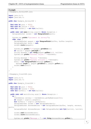 Chapitre III : JAVA et la programmation réseau Programmation réseau en JAVA
36
Exemple
//Exepmple_ServeurUDP.java
import java.io.*;
import java.net.*;
public class Exemple_ServeurUDP {
final static int port = 9632;
final static int taille = 1024;
static byte buffer[] = new byte[taille];
public static void main(String argv[]) throws Exception {
DatagramSocket socket = new DatagramSocket(port);
System.out.println("Lancement du serveur");
while (true) {
DatagramPacket paquet = new DatagramPacket(buffer, buffer.length);
DatagramPacket envoi = null;
socket.receive(paquet);
System.out.println("n"+paquet.getAddress());
int taille = paquet.getLength();
String donnees = new String(paquet.getData(),0, taille);
System.out.println("Donnees reçues = "+donnees);
String message = "Bonjour "+donnees;
System.out.println("Donnees envoyees = "+message);
envoi = new DatagramPacket(message.getBytes(),
message.length(), paquet.getAddress(), paquet.getPort());
socket.send(envoi);
}
}
}
//Exepmple_ClientUDP.java
import java.io.*;
import java.net.*;
public class Exemple_ClientUDP {
final static int port = 9632;
final static int taille = 1024;
static byte buffer[] = new byte[taille];
public static void main(String argv[]) throws Exception {
try {
InetAddress serveur = InetAddress.getByName(argv[0]);
int length = argv[1].length();
byte buffer[] = argv[1].getBytes();
DatagramSocket socket = new DatagramSocket();
DatagramPacket donneesEmises = new DatagramPacket(buffer, length, serveur,
port);
DatagramPacket donneesRecues = new DatagramPacket(new byte[taille], taille);
socket.send(donneesEmises);
socket.receive(donneesRecues);
System.out.println("Message : " + new String(donneesRecues.getData(),
 