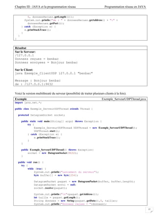 Chapitre III : JAVA et la programmation réseau Programmation réseau en JAVA
37
0, donneesRecues.getLength()));
System.out.println("de : " + donneesRecues.getAddress() + ":" +
donneesRecues.getPort());
} catch (Exception e) {
e.printStackTrace();
}
}
}
Résultat
Sur le Serveur:
/127.0.0.1
Donnees reçues = benbac
Donnees envoyees = Bonjour benbac
Sur le Client:
java Exemple_ClientUDP 127.0.0.1 "benbac"
Message : Bonjour benbac
de : /127.0.0.1:9632
Voici la version multithreaté du serveur (possibilité de traiter plusieurs clients à la fois).
Exemple Exemple_ServeurUDPThread.java
import java.net.*;
public class Exemple_ServeurUDPThread extends Thread {
protected DatagramSocket socket;
public static void main(String[] args) throws Exception {
try {
Exemple_ServeurUDPThread UDPThread = new Exemple_ServeurUDPThread();
UDPThread.start();
} catch (Exception e) {
e.printStackTrace();
}
}
public Exemple_ServeurUDPThread() throws Exception{
socket = new DatagramSocket(9632);
}
public void run() {
try {
while (true) {
System.out.println("Lancement du serveur");
byte buffer[] = new byte[256];
DatagramPacket paquet = new DatagramPacket(buffer, buffer.length);
DatagramPacket envoi = null;
socket.receive(paquet);
System.out.println("n"+paquet.getAddress());
int taille = paquet.getLength();
String donnees = new String(paquet.getData(),0, taille);
System.out.println("Donnees reçues = "+donnees);
 
