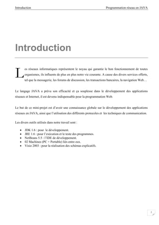 Introduction Programmation réseau en JAVA
2
Introduction
es réseaux informatiques représentent le noyau qui garantie le bon fonctionnement de toutes
organismes, ils influents de plus en plus notre vie courante. A cause des divers services offerts,
tel que la messagerie, les forums de discussion, les transactions bancaires, la navigation Web…
Le langage JAVA a prévu son efficacité et ça souplesse dans le développement des applications
réseaux et Internet, il est devenu indispensable pour la programmation Web.
Le but de ce mini-projet est d’avoir une connaissance globale sur le développement des applications
réseaux en JAVA, ainsi que l’utilisation des différents protocoles et les techniques de communication.
Les divers outils utilisés dans notre travail sont :
• JDK 1.6 : pour le développement.
• JRE 1.6 : pour l’exécution et le teste des programmes.
• NetBeans 5.5 : l’IDE de développement.
• 02 Machines (PC + Portable) liés entre eux.
• Visio 2003 : pour la réalisation des schémas explicatifs.
L
 