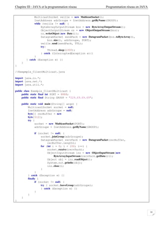 Chapitre III : JAVA et la programmation réseau Programmation réseau en JAVA
39
MulticastSocket veille = new MulticastSocket();
InetAddress adrGroupe = InetAddress.getByName(GROUP);
while (veille != null) {
ByteArrayOutputStream boz = new ByteArrayOutputStream();
ObjectOutputStream oz = new ObjectOutputStream(boz);
oz.writeObject(new Date());
DatagramPacket sendPack = new DatagramPacket(boz.toByteArray(),
boz.size(), adrGroupe, PORT);
veille.send(sendPack, TTL);
try{
Thread.sleep(1000);
} catch (InterruptedException e){}
}
} catch (Exception e) {}
}
}
//Exepmple_ClientMulticast.java
import java.io.*;
import java.net.*;
import java.util.*;
public class Exemple_ClientMulticast {
public static final int PORT = 8888;
public static final String GROUP = "229.69.69.69";
public static void main(String[] args) {
MulticastSocket socket = null;
InetAddress adrGroupe = null;
byte[] recBuffer = new
byte[512];
try {
socket = new MulticastSocket(PORT);
adrGroupe = InetAddress.getByName(GROUP);
if (socket != null) {
socket.joinGroup(adrGroupe);
DatagramPacket recvPack = new DatagramPacket(recBuffer,
recBuffer.length);
for (int i = 0; i < 100; i++) {
socket.receive(recvPack);
ObjectInputStream inz = new ObjectInputStream(new
ByteArrayInputStream(recvPack.getData()));
Object obj = inz.readObject();
System.out.println(obj);
inz.close();
}
}
} catch (Exception e) {}
finally {
if (socket != null) {
try { socket.leaveGroup(adrGroupe);
} catch (Exception e) {}
}
}
}
}
 