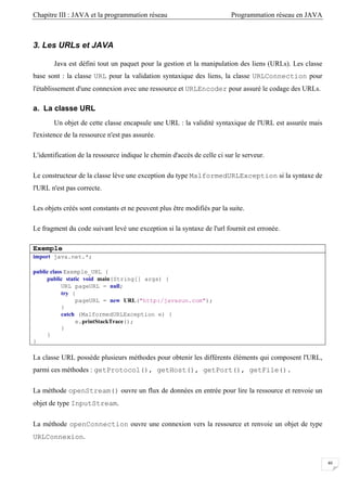 Chapitre III : JAVA et la programmation réseau Programmation réseau en JAVA
40
3. Les URLs et JAVA
Java est défini tout un paquet pour la gestion et la manipulation des liens (URLs). Les classe
base sont : la classe URL pour la validation syntaxique des liens, la classe URLConnection pour
l'établissement d'une connexion avec une ressource et URLEncoder pour assuré le codage des URLs.
a. La classe URL
Un objet de cette classe encapsule une URL : la validité syntaxique de l'URL est assurée mais
l'existence de la ressource n'est pas assurée.
L'identification de la ressource indique le chemin d'accès de celle ci sur le serveur.
Le constructeur de la classe lève une exception du type MalformedURLException si la syntaxe de
l'URL n'est pas correcte.
Les objets créés sont constants et ne peuvent plus être modifiés par la suite.
Le fragment du code suivant levé une exception si la syntaxe de l'url fournit est erronée.
Exemple
import java.net.*;
public class Exemple_URL {
public static void main(String[] args) {
URL pageURL = null;
try {
pageURL = new URL("http:/javasun.com");
}
catch (MalformedURLException e) {
e.printStackTrace();
}
}
}
La classe URL possède plusieurs méthodes pour obtenir les différents éléments qui composent l'URL,
parmi ces méthodes : getProtocol(), getHost(), getPort(), getFile().
La méthode openStream() ouvre un flux de données en entrée pour lire la ressource et renvoie un
objet de type InputStream.
La méthode openConnection ouvre une connexion vers la ressource et renvoie un objet de type
URLConnexion.
 