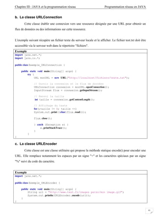 Chapitre III : JAVA et la programmation réseau Programmation réseau en JAVA
41
b. La classe URLConnection
Cette classe établir une connexion vers une ressource désignée par une URL pour obtenir un
flux de données ou des informations sur cette ressource.
L'exemple suivant récupère un fichier texte du serveur locale et le afficher. Le fichier test.txt doit être
accessible via le serveur web dans le répertoire "fichiers".
Exemple
import java.net.*;
import java.io.*;
public class Exemple_URLConnection {
public static void main(String[] args) {
try {
URL monURL = new URL("http://localhost/fichiers/teste.txt");
// Ouvrir la connexion et le flux de données
URLConnection connexion = monURL.openConnection();
InputStream flux = connexion.getInputStream();
// Renvoi la taille
int taille = connexion.getContentLength();
// Affichage du texte
for(;taille != 0; taille --)
System.out.print((char)flux.read());
flux.close();
} catch (Exception e) {
e.printStackTrace();
}
}
}
c. La classe URLEncoder
Cette classe est une classe utilitaire qui propose la méthode statique encode() pour encoder une
URL. Elle remplace notamment les espaces par un signe "+" et les caractères spéciaux par un signe
"%" suivi du code du caractère.
Exemple
import java.net.*;
public class Exemple_URLEncoder {
public static void main(String[] args) {
String url = "http://www.test.fr/images perso/mon image.gif";
System.out.println(URLEncoder.encode(url));
}
}
 
