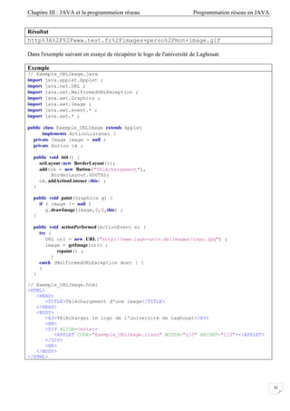 Chapitre III : JAVA et la programmation réseau Programmation réseau en JAVA
42
Résultat
http%3A%2F%2Fwww.test.fr%2Fimages+perso%2Fmon+image.gif
Dans l'exemple suivant en essaye de récupérer le logo de l'université de Laghouat.
Exemple
// Exemple_URLImage.java
import java.applet.Applet ;
import java.net.URL ;
import java.net.MalformedURLException ;
import java.awt.Graphics ;
import java.awt.Image ;
import java.awt.event.* ;
import java.awt.* ;
public class Exemple_URLImage extends Applet
implements ActionListener {
private Image image = null ;
private Button ok ;
public void init() {
setLayout(new BorderLayout());
add(ok = new Button("Téléchargement"),
BorderLayout.SOUTH);
ok.addActionListener(this) ;
}
public void paint(Graphics g) {
if ( image != null )
g.drawImage(image,0,0,this) ;
}
public void actionPerformed(ActionEvent e) {
try {
URL url = new URL("http://www.lagh-univ.dz/images/logo.jpg") ;
image = getImage(url) ;
repaint() ;
}
catch (MalformedURLException mue) { }
}
}
// Exemple_URLImage.html
<HTML>
<HEAD>
<TITLE>Téléchargement d'une image</TITLE>
</HEAD>
<BODY>
<H3>Télécharger le logo de l'université de Laghouat</H3>
<HR>
<DIV ALIGN=center>
<APPLET CODE="Exemple_URLImage.class" WIDTH="210" HEIGHT="210"></APPLET>
</DIV>
<HR>
</BODY>
</HTML>
 