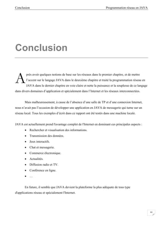Conclusion Programmation réseau en JAVA
44
Conclusion
près avoir quelques notions de base sur les réseaux dans le premier chapitre, et de mettre
l’accent sur le langage JAVA dans le deuxième chapitre et traité la programmation réseau en
JAVA dans le dernier chapitre en voie claire et nette la puissance et la souplesse de ce langage
dans divers domaines d’application et spécialement dans l’Internet et les réseaux interconnectées.
Mais malheureusement, à cause de l’absence d’une salle de TP et d’une connexion Internet,
nous n’avait pas l’occasion de développer une application en JAVA de messagerie qui turne sur un
réseau local. Tous les exemples d’écrit dans ce rapport ont été testés dans une machine locale.
JAVA est actuellement prend l'avantage complet de l'Internet en dominant ces principales aspects :
• Rechercher et visualisation des informations.
• Transmission des données.
• Jeux interactifs.
• Chat et messagerie.
• Commerce électronique.
• Actualités.
• Diffusion radio et TV.
• Conférence en ligne.
• …
En future, il semble que JAVA devient la plateforme la plus adéquate de tous type
d'applications réseau et spécialement l'Internet.
A
 