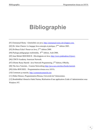 Bibliographie Programmation réseau en JAVA
45
Bibliographie
[01] Emmanuel Remy : Généralités sur java, http://emmanuel-remy.developpez.com.
[02] Dr. Irène Charon: Le langage Java concepts et pratique, 2éme
édition 2003.
[03] Dr.Bruce Eckel: Penser en Java, 2éme
édition 2000.
[04] Package pédagogique multimédia, 8éme
édition, Août 2006.
[05] Jean Michel DOUDOUX : Développons en Java, http://www.jmdoudoux.fr/java/.
[06] CISCO Academy American Network.
[07] Elliotte Rusty Harold : Java Network Programming, 2nd
Edition, O'Reilly.
[08] The Java Tutorials, : Custom Networking http://java.sun.com/docs/books/tutorial.
[09] Gilles ROUSSEL : Programmation réseau avec JAVA.
[10] Comment ça marche, http://commentcamarche.net.
[11] Didier Donsez, Programmation Réseau, Université de Valenciennes.
[12] Boukhalkhal Ahmed et Sahel Naima, Réalisation d’une application d’aide à l’administration sous
Windows NT.
 