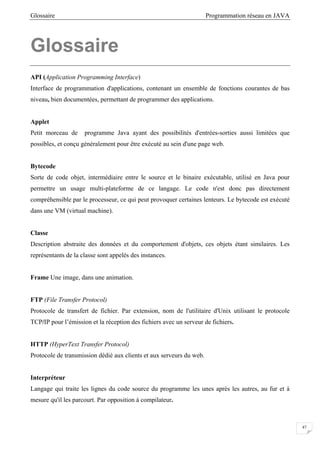 Glossaire Programmation réseau en JAVA
47
Glossaire
API (Application Programming Interface)
Interface de programmation d'applications, contenant un ensemble de fonctions courantes de bas
niveau, bien documentées, permettant de programmer des applications.
Applet
Petit morceau de programme Java ayant des possibilités d'entrées-sorties aussi limitées que
possibles, et conçu généralement pour être exécuté au sein d'une page web.
Bytecode
Sorte de code objet, intermédiaire entre le source et le binaire exécutable, utilisé en Java pour
permettre un usage multi-plateforme de ce langage. Le code n'est donc pas directement
compréhensible par le processeur, ce qui peut provoquer certaines lenteurs. Le bytecode est exécuté
dans une VM (virtual machine).
Classe
Description abstraite des données et du comportement d'objets, ces objets étant similaires. Les
représentants de la classe sont appelés des instances.
Frame Une image, dans une animation.
FTP (File Transfer Protocol)
Protocole de transfert de fichier. Par extension, nom de l'utilitaire d'Unix utilisant le protocole
TCP/IP pour l’émission et la réception des fichiers avec un serveur de fichiers.
HTTP (HyperText Transfer Protocol)
Protocole de transmission dédié aux clients et aux serveurs du web.
Interpréteur
Langage qui traite les lignes du code source du programme les unes après les autres, au fur et à
mesure qu'il les parcourt. Par opposition à compilateur.
 