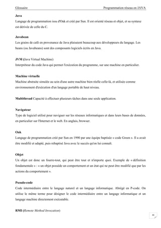Glossaire Programmation réseau en JAVA
48
Java
Langage de programmation issu d'Oak et créé par Sun. Il est orienté réseau et objet, et sa syntaxe
est dérivée de celle du C.
Javabean
Les grains de café en provenance de Java plaisaient beaucoup aux développeurs du langage. Les
beans (ou Javabeans) sont des composants logiciels écrits en Java.
JVM (Java Virtual Machine)
Interpréteur du code Java qui permet l'exécution du programme, sur une machine en particulier.
Machine virtuelle
Machine abstraite simulée au sein d'une autre machine bien réelle celle-là, et utilisée comme
environnement d'exécution d'un langage portable de haut niveau.
Multithread Capacité à effectuer plusieurs tâches dans une seule application.
Navigateur
Type de logiciel utilisé pour naviguer sur les réseaux informatiques et dans leurs bases de données,
en particulier sur l'Internet et le web. En anglais, browser.
Oak
Langage de programmation créé par Sun en 1990 par une équipe baptisée « code Green ». Il a avait
être modifié et adapté, puis rebaptisé Java avec le succès qu'on lui connaît.
Objet
Un objet est donc un fourre-tout, qui peut être tout et n'importe quoi. Exemple de « définition
fondamentale » : « un objet possède un comportement et un état qui ne peut être modifié que par les
actions du comportement ».
Pseudo-code
Code intermédiaire entre le langage naturel et un langage informatique. Abrégé en P-code. On
utilise le même terme pour désigner le code intermédiaire entre un langage informatique et un
langage machine directement exécutable.
RMI (Remote Method Invocation)
 