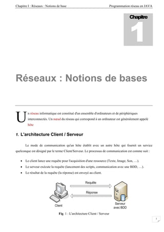 Chapitre I : Réseaux : Notions de base Programmation réseau en JAVA
Chapitre
1
Réseaux : Notions de bases
n réseau informatique est constitué d'un ensemble d'ordinateurs et de périphériques
interconnectés. Un nœud du réseau qui correspond à un ordinateur est généralement appelé
hôte
U
1. L'architecture Client / Serveur
Le mode de communication qu'un hôte établit avec un autre hôte qui fournit un service
quelconque est désigné par le terme Client/Serveur. Le processus de communication est comme suit :
• Le client lance une requête pour l'acquisition d'une ressource (Texte, Image, Son, …).
• Le serveur exécute la requête (lancement des scripts, communication avec une BDD, …).
• Le résultat de la requête (la réponse) est envoyé au client.
Fig. 1 : L'architecture Client / Serveur
3
 