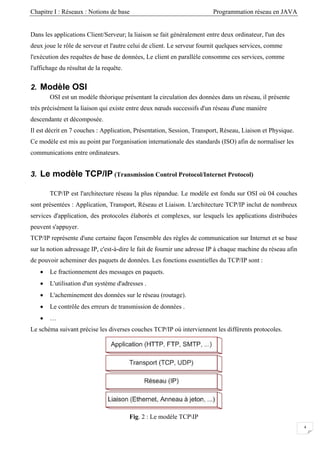 Chapitre I : Réseaux : Notions de base Programmation réseau en JAVA
Dans les applications Client/Serveur; la liaison se fait généralement entre deux ordinateur, l'un des
deux joue le rôle de serveur et l'autre celui de client. Le serveur fournit quelques services, comme
l'exécution des requêtes de base de données, Le client en parallèle consomme ces services, comme
l'affichage du résultat de la requête.
2. Modèle OSI
OSI est un modèle théorique présentant la circulation des données dans un réseau, il présente
très précisément la liaison qui existe entre deux nœuds successifs d'un réseau d'une manière
descendante et décomposée.
Il est décrit en 7 couches : Application, Présentation, Session, Transport, Réseau, Liaison et Physique.
Ce modèle est mis au point par l'organisation internationale des standards (ISO) afin de normaliser les
communications entre ordinateurs.
3. Le modèle TCP/IP (Transmission Control Protocol/Internet Protocol)
TCP/IP est l'architecture réseau la plus répandue. Le modèle est fondu sur OSI où 04 couches
sont présentées : Application, Transport, Réseau et Liaison. L'architecture TCP/IP inclut de nombreux
services d'application, des protocoles élaborés et complexes, sur lesquels les applications distribuées
peuvent s'appuyer.
TCP/IP représente d'une certaine façon l'ensemble des règles de communication sur Internet et se base
sur la notion adressage IP, c'est-à-dire le fait de fournir une adresse IP à chaque machine du réseau afin
de pouvoir acheminer des paquets de données. Les fonctions essentielles du TCP/IP sont :
• Le fractionnement des messages en paquets.
• L'utilisation d'un système d'adresses .
• L'acheminement des données sur le réseau (routage).
• Le contrôle des erreurs de transmission de données .
• …
Le schéma suivant précise les diverses couches TCP/IP où interviennent les différents protocoles.
Fig. 2 : Le modèle TCPIP
4
 