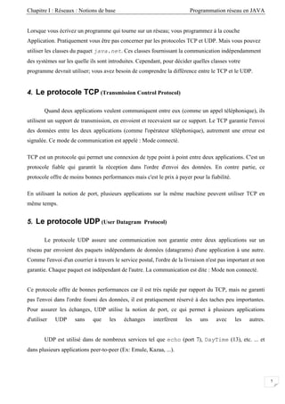 Chapitre I : Réseaux : Notions de base Programmation réseau en JAVA
Lorsque vous écrivez un programme qui tourne sur un réseau; vous programmez à la couche
Application. Pratiquement vous être pas concerner par les protocoles TCP et UDP. Mais vous pouvez
utiliser les classes du paquet java.net. Ces classes fournissant la communication indépendamment
des systèmes sur les quelle ils sont introduites. Cependant, pour décider quelles classes votre
programme devrait utiliser; vous avez besoin de comprendre la différence entre le TCP et le UDP.
4. Le protocole TCP (Transmission Control Protocol)
Quand deux applications veulent communiquent entre eux (comme un appel téléphonique), ils
utilisent un support de transmission, en envoient et recevaient sur ce support. Le TCP garantie l'envoi
des données entre les deux applications (comme l'opérateur téléphonique), autrement une erreur est
signalée. Ce mode de communication est appelé : Mode connecté.
TCP est un protocole qui permet une connexion de type point à point entre deux applications. C'est un
protocole fiable qui garantit la réception dans l'ordre d'envoi des données. En contre partie, ce
protocole offre de moins bonnes performances mais c'est le prix à payer pour la fiabilité.
En utilisant la notion de port, plusieurs applications sur la même machine peuvent utiliser TCP en
même temps.
5. Le protocole UDP (User Datagram Protocol)
Le protocole UDP assure une communication non garantie entre deux applications sur un
réseau par envoient des paquets indépendants de données (datagrams) d'une application à une autre.
Comme l'envoi d'un courrier à travers le service postal, l'ordre de la livraison n'est pas important et non
garantie. Chaque paquet est indépendant de l'autre. La communication est dite : Mode non connecté.
Ce protocole offre de bonnes performances car il est très rapide par rapport du TCP, mais ne garanti
pas l'envoi dans l'ordre fourni des données, il est pratiquement réservé à des taches peu importantes.
Pour assurer les échanges, UDP utilise la notion de port, ce qui permet à plusieurs applications
d'utiliser UDP sans que les échanges interfèrent les uns avec les autres.
UDP est utilisé dans de nombreux services tel que echo (port 7), DayTime (13), etc. ... et
dans plusieurs applications peer-to-peer (Ex: Emule, Kazaa, ...).
5
 