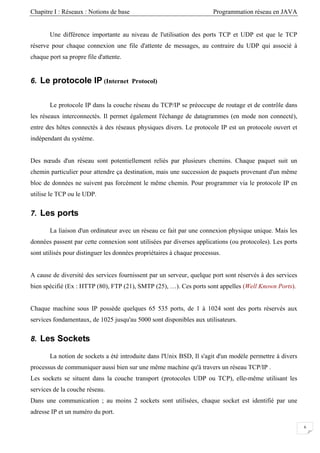 Chapitre I : Réseaux : Notions de base Programmation réseau en JAVA
Une différence importante au niveau de l'utilisation des ports TCP et UDP est que le TCP
réserve pour chaque connexion une file d'attente de messages, au contraire du UDP qui associé à
chaque port sa propre file d'attente.
6. Le protocole IP (Internet Protocol)
Le protocole IP dans la couche réseau du TCP/IP se préoccupe de routage et de contrôle dans
les réseaux interconnectés. Il permet également l'échange de datagrammes (en mode non connecté),
entre des hôtes connectés à des réseaux physiques divers. Le protocole IP est un protocole ouvert et
indépendant du système.
Des nœuds d'un réseau sont potentiellement reliés par plusieurs chemins. Chaque paquet suit un
chemin particulier pour attendre ça destination, mais une succession de paquets provenant d'un même
bloc de données ne suivent pas forcément le même chemin. Pour programmer via le protocole IP en
utilise le TCP ou le UDP.
7. Les ports
La liaison d'un ordinateur avec un réseau ce fait par une connexion physique unique. Mais les
données passent par cette connexion sont utilisées par diverses applications (ou protocoles). Les ports
sont utilisés pour distinguer les données propriétaires à chaque processus.
A cause de diversité des services fournissent par un serveur, quelque port sont réservés à des services
bien spécifié (Ex : HTTP (80), FTP (21), SMTP (25), …). Ces ports sont appelles (Well Known Ports).
Chaque machine sous IP possède quelques 65 535 ports, de 1 à 1024 sont des ports réservés aux
services fondamentaux, de 1025 jusqu'au 5000 sont disponibles aux utilisateurs.
8. Les Sockets
La notion de sockets a été introduite dans l'Unix BSD, Il s'agit d'un modèle permettre à divers
processus de communiquer aussi bien sur une même machine qu'à travers un réseau TCP/IP .
Les sockets se situent dans la couche transport (protocoles UDP ou TCP), elle-même utilisant les
services de la couche réseau.
Dans une communication ; au moins 2 sockets sont utilisées, chaque socket est identifié par une
adresse IP et un numéro du port.
6
 