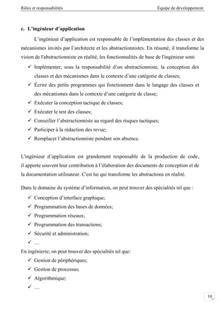 Rôles et responsabilités Équipe de développement
01
c. L’ingénieur d’application
L’ingénieur d’application est responsable de l’implémentation des classes et des
mécanismes invités par l’architecte et les abstractionnistes. En résumé, il transforme la
vision de l'abstractionniste en réalité, les fonctionnalités de base de l'ingénieur sont:
 Implémenter, sous la responsabilité d’un abstractionniste, la conception des
classes et des mécanismes dans le contexte d’une catégorie de classes;
 Écrire des petits programmes qui fonctionnent dans le langage des classes et
des mécanismes dans le contexte d’une catégorie de classe;
 Exécuter la conception tactique de classes;
 Exécuter le test des classes;
 Conseiller l’abstractionniste au regard des risques tactiques;
 Participer à la rédaction des revue;
 Remplacer l’abstractionniste pendant son absence.
L'ingénieur d’application est grandement responsable de la production de code,
il apporte souvent leur contribution à l’élaboration des documents de conception et de
la documentation utilisateur. C'est lui qui transforme les abstractions en réalité.
Dans le domaine du système d’information, on peut trouver des spécialités tel que :
 Conception d’interface graphique;
 Programmation des bases de données;
 Programmation réseaux;
 Programmation des transactions;
 Sécurité et administration;
 …
En ingénierie; on peut trouver des spécialités tel que:
 Gestion de périphériques;
 Gestion de processus;
 Algorithmique;
 …
 