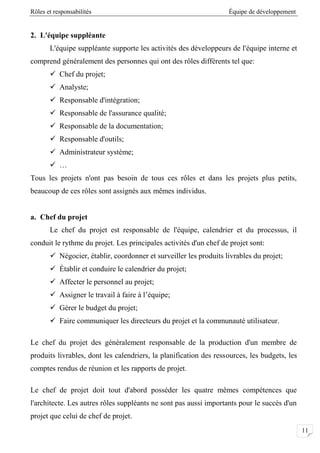 Rôles et responsabilités Équipe de développement
00
2. L'équipe suppléante
L'équipe suppléante supporte les activités des développeurs de l'équipe interne et
comprend généralement des personnes qui ont des rôles différents tel que:
 Chef du projet;
 Analyste;
 Responsable d'intégration;
 Responsable de l'assurance qualité;
 Responsable de la documentation;
 Responsable d'outils;
 Administrateur système;
 …
Tous les projets n'ont pas besoin de tous ces rôles et dans les projets plus petits,
beaucoup de ces rôles sont assignés aux mêmes individus.
a. Chef du projet
Le chef du projet est responsable de l'équipe, calendrier et du processus, il
conduit le rythme du projet. Les principales activités d'un chef de projet sont:
 Négocier, établir, coordonner et surveiller les produits livrables du projet;
 Établir et conduire le calendrier du projet;
 Affecter le personnel au projet;
 Assigner le travail à faire à l’équipe;
 Gérer le budget du projet;
 Faire communiquer les directeurs du projet et la communauté utilisateur.
Le chef du projet des généralement responsable de la production d'un membre de
produits livrables, dont les calendriers, la planification des ressources, les budgets, les
comptes rendus de réunion et les rapports de projet.
Le chef de projet doit tout d'abord posséder les quatre mêmes compétences que
l'architecte. Les autres rôles suppléants ne sont pas aussi importants pour le succès d'un
projet que celui de chef de projet.
 