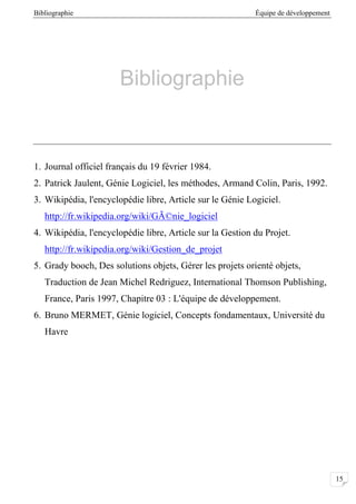 Bibliographie Équipe de développement
15
Bibliographie
1. Journal officiel français du 19 février 1984.
2. Patrick Jaulent, Génie Logiciel, les méthodes, Armand Colin, Paris, 1992.
3. Wikipédia, l'encyclopédie libre, Article sur le Génie Logiciel.
http://fr.wikipedia.org/wiki/GÃ©nie_logiciel
4. Wikipédia, l'encyclopédie libre, Article sur la Gestion du Projet.
http://fr.wikipedia.org/wiki/Gestion_de_projet
5. Grady booch, Des solutions objets, Gérer les projets orienté objets,
Traduction de Jean Michel Redriguez, International Thomson Publishing,
France, Paris 1997, Chapitre 03 : L'équipe de développement.
6. Bruno MERMET, Génie logiciel, Concepts fondamentaux, Université du
Havre
 
