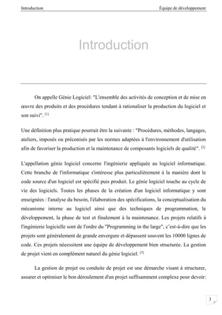 Introduction Équipe de développement
3
Introduction
On appelle Génie Logiciel: "L'ensemble des activités de conception et de mise en
œuvre des produits et des procédures tendant à rationaliser la production du logiciel et
son suivi". [1]
Une définition plus pratique pourrait être la suivante : "Procédures, méthodes, langages,
ateliers, imposés ou préconisés par les normes adaptées à l'environnement d'utilisation
afin de favoriser la production et la maintenance de composants logiciels de qualité". [2]
L'appellation génie logiciel concerne l'ingénierie appliquée au logiciel informatique.
Cette branche de l'informatique s'intéresse plus particulièrement à la manière dont le
code source d'un logiciel est spécifié puis produit. Le génie logiciel touche au cycle de
vie des logiciels. Toutes les phases de la création d'un logiciel informatique y sont
enseignées : l'analyse du besoin, l'élaboration des spécifications, la conceptualisation du
mécanisme interne au logiciel ainsi que des techniques de programmation, le
développement, la phase de test et finalement à la maintenance. Les projets relatifs à
l'ingénierie logicielle sont de l'ordre du "Programming in the large", c’est-à-dire que les
projets sont généralement de grande envergure et dépassent souvent les 10000 lignes de
code. Ces projets nécessitent une équipe de développement bien structurée. La gestion
de projet vient en complément naturel du génie logiciel. [3]
La gestion de projet ou conduite de projet est une démarche visant à structurer,
assurer et optimiser le bon déroulement d'un projet suffisamment complexe pour devoir:
 