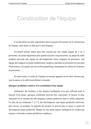 Construction de l’équipe Équipe de développement
5
Construction de l'équipe
L'un des tâches les plus importantes dans la gestion d'un projet est la construction
de l'équipe, cette tâche est faite par le chef d'équipe.
Un projet orienté objets peut être exécuté par une simple équipe de 1 ou 2
personnes, un projet légèrement plus grand nécessite cinq personnes, un projet de taille
modeste nécessite une équipe de développement d'une vingtaine de personnes, une
équipe développent un projet modérément complexe atteindra un personnel d'à peu près
50 personnes. Les projets qui ont un but géopolitique demandent les efforts de centaines
de personnes, …
En autre terme; La taille de l’équipe est souvent appuyée sur les deux facteurs qui
sont la nature et la taille du problème à résoudre.
Quelques problèmes relatives à la constitution d’une équipe
Embaucher des hommes et des femmes intelligents n’est pas suffisant pour la
réussite d’un projet, quelques problèmes peuvent être rencontrés, le facteur le plus
important est le manque des développeurs comme profession dans le milieu industriel.
En plus de ça; seulement 1 à 2 % des développeurs sont hyper productifs (motivés),
plus encore, en pratique; la majorité des projets ne peuvent pas se payer ce genre de
développeurs hyper productifs. Malgré ça; une petite équipe intelligente ne conduit pas
toujours à résoudre certains problèmes complexes.
 