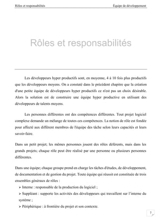 Rôles et responsabilités Équipe de développement
7
Rôles et responsabilités
Les développeurs hyper productifs sont, en moyenne, 4 à 10 fois plus productifs
que les développeurs moyens. On a constaté dans le précédent chapitre que la création
d'une petite équipe de développeurs hyper productifs ce n'est pas un choix désirable.
Alors la solution est de construire une équipe hyper productive en utilisant des
développeurs de talents moyens.
Les personnes différentes ont des compétences différentes. Tout projet logiciel
complexe demande un mélange de toutes ces compétences. La notion de rôle est fondée
pour affecté aux diffèrent membres de l'équipe des tâche selon leurs capacités et leurs
savoir-faire.
Dans un petit projet; les mêmes personnes jouent des rôles déférents, mais dans les
grands projets; chaque rôle peut être réalisé par une personne ou plusieurs personnes
différentes.
Dans une équipe; chaque groupe prend en charge les tâches d'études, de développement,
de documentation et de gestion du projet. Toute équipe qui réussit est constituée de trois
ensembles généraux de rôles :
 Interne : responsable de la production du logiciel ;
 Suppléant : supporte les activités des développeurs qui travaillent sur l’interne du
système ;
 Périphérique : à frontière du projet et son contexte.
 