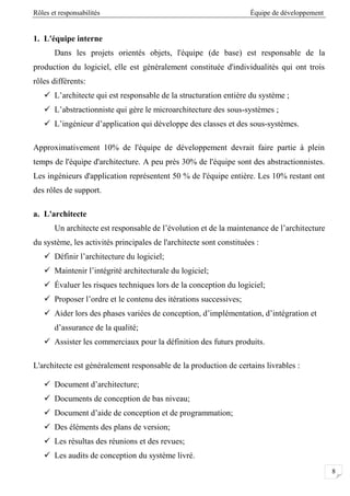 Rôles et responsabilités Équipe de développement
8
1. L'équipe interne
Dans les projets orientés objets, l'équipe (de base) est responsable de la
production du logiciel, elle est généralement constituée d'individualités qui ont trois
rôles différents:
 L’architecte qui est responsable de la structuration entière du système ;
 L’abstractionniste qui gère le microarchitecture des sous-systèmes ;
 L’ingénieur d’application qui développe des classes et des sous-systèmes.
Approximativement 10% de l'équipe de développement devrait faire partie à plein
temps de l'équipe d'architecture. A peu près 30% de l'équipe sont des abstractionnistes.
Les ingénieurs d'application représentent 50 % de l'équipe entière. Les 10% restant ont
des rôles de support.
a. L'architecte
Un architecte est responsable de l’évolution et de la maintenance de l’architecture
du système, les activités principales de l'architecte sont constituées :
 Définir l’architecture du logiciel;
 Maintenir l’intégrité architecturale du logiciel;
 Évaluer les risques techniques lors de la conception du logiciel;
 Proposer l’ordre et le contenu des itérations successives;
 Aider lors des phases variées de conception, d’implémentation, d’intégration et
d’assurance de la qualité;
 Assister les commerciaux pour la définition des futurs produits.
L'architecte est généralement responsable de la production de certains livrables :
 Document d’architecture;
 Documents de conception de bas niveau;
 Document d’aide de conception et de programmation;
 Des éléments des plans de version;
 Les résultas des réunions et des revues;
 Les audits de conception du système livré.
 