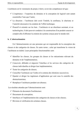 Rôles et responsabilités Équipe de développement
9
L'architecte est le visionnaire du projet, il doit y avoir des compétences tel que:
 L’expérience : l’expertise du domaine et la conception de logiciel sont autant
essentielles l’une que l’autre;
 La direction : l’architecte doit avoir l’intérêt, la confiance, le charisme et
l’autorité nécessaire à la conduite de l’effort technique;
 Proactif et orientée sur les buts : l’architecte ni un chercheur assistant, ni un
technologiste; il doit pouvoir conduire à la construction d’un produit concret et
complet afin d’affronter la création de système conçue pour le monde réel.
b. L’abstractionniste
Un l’abstractionniste est une personne qui est responsable de la conception des
classes et des catégories de classes. En autre terme ; celui qui transforme la vision de
l’architecte en réalité. Leurs principales fonctionnalités sont:
 Identifier les classes, les groupes de classes et les mécanismes relevant du
domaine et de l’implémentation;
 Concevoir, défendre et négocier l’interface et les services des catégories de
classes individuelles et diriger leur implémentation;
 Tester les catégories de classes;
 Conseiller l’architecte sur l’ordre et le contenu des itérations successives;
 Épauler et diriger les ingénieurs d’application qui sont sous le contrôle des
abstractionnistes;
 Remplacer l’architecte pendant son absence.
Les résultats attendus par l’abstractionniste sont:
 Éléments du document d’architecture:
 Documents de conception;
 Interfaces et l’implémentation des catégories de classes et des classes;
 Révision et vérification de certaines classes.
 