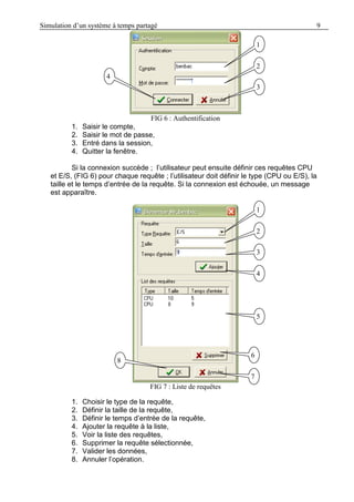 Simulation d’un système à temps partagé 9
FIG 6 : Authentification
1. Saisir le compte,
2. Saisir le mot de passe,
3. Entré dans la session,
4. Quitter la fenêtre.
Si la connexion succède ; l’utilisateur peut ensuite définir ces requêtes CPU
et E/S, (FIG 6) pour chaque requête ; l’utilisateur doit définir le type (CPU ou E/S), la
taille et le temps d’entrée de la requête. Si la connexion est échouée, un message
est apparaître.
FIG 7 : Liste de requêtes
1. Choisir le type de la requête,
2. Définir la taille de la requête,
3. Définir le temps d’entrée de la requête,
4. Ajouter la requête à la liste,
5. Voir la liste des requêtes,
6. Supprimer la requête sélectionnée,
7. Valider les données,
8. Annuler l’opération.
1
1
1
2
4
3
1
1
1
2
3
4
5
6
7
8
 
