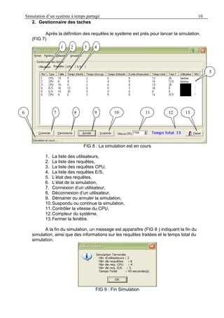 Simulation d’un système à temps partagé 10
2. Gestionnaire des taches
Après la définition des requêtes le système est prés pour lancer la simulation.
(FIG 7)
FIG 8 : La simulation est en cours
1. La liste des utilisateurs,
2. La liste des requêtes,
3. La liste des requêtes CPU,
4. La liste des requêtes E/S,
5. L’état des requêtes,
6. L’état de la simulation,
7. Connexion d’un utilisateur,
8. Déconnexion d’un utilisateur,
9. Démarrer ou annuler la simulation,
10.Suspondu ou continue la simulation,
11.Contrôler la vitesse du CPU,
12.Compteur du système,
13.Fermer la fenêtre.
A la fin du simulation, un message est apparaître (FIG 8 ) indiquant la fin du
simulation, ainsi que des informations sur les requêtes traitées et le temps total du
simulation.
FIG 9 : Fin Simulation
1
1
1
5
131
11
0
121
101
1
2
1
3
1
4
9876 1
 