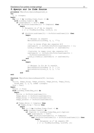 Simulation d’un système à temps partagé 11
5.Aperçu sur le Code Source
procedure TMainForm.ExecuteRequetesE_S;
var
i, j: integer;
begin
for i:= 0 to ListReq.Items.Count -1 do
with ListReq.Items[i] do
if (subItems[0] = 'E/S') then
if (StrToInt(subItems[2]) <= Compteur) then
begin
// Recuperer le n° de la requete
j := i; FindKey(ListReq, ListE_S, j);
if (StrToInt(subItems[5]) < StrToInt(subItems[1])) then
begin
// Marquer la requete
MettreUnPoint(ListReq, 9, i, '°');
//inc la duree d'exe des requetes E/S
subItems[5] := IntToStr(StrToInt(subItems[5]) + 1);
ListE_S.Items[j].subItems[2] := subItems[5];
//calculer le temps total des requetes E/S
subItems[6] := IntToStr(StrToInt(subItems[5]) +
StrToInt(subItems[2]));
ListE_S.Items[j].subItems[3] := subItems[6];
end
else
begin
// Marquer la fin de la requete
MettreUnPoint(ListReq, 9, i, '.');
MettreUnPoint(ListE_S, 5, j, '.');
end;
end
end;
function TMainForm.ExecuteRequeteCPU: boolean;
var
Taille, Temps_Occup, Temps_attente, Temps_Entre, Temps_Total,
Duree_Exe, i, j, k, somme :integer;
Taux : real;
begin
Result := True;
with ListReq.Items[Req_acc] do
begin
Taille := StrToInt(subItems[1]);
Temps_Entre := StrToInt(subItems[2]);
Temps_Occup := StrToInt(subItems[3]);
Temps_attente := StrToInt(subItems[4]);
if Temps_Entre <= Compteur then
if Temps_Occup < Taille then
begin
for i:= 0 to ListReq.Items.Count -1 do
with ListReq.Items[i] do
if (Caption <> ListReq.Items[Req_acc].Caption)
and (subItems[0] = 'CPU')
and (StrToInt(subItems[2]) <= Compteur)
and (StrToInt(subItems[3]) < StrToInt(subItems[1])) then
begin
// Recuperer le n° de requete CPU
j := i; FindKey(ListReq, ListCPU, j);
 