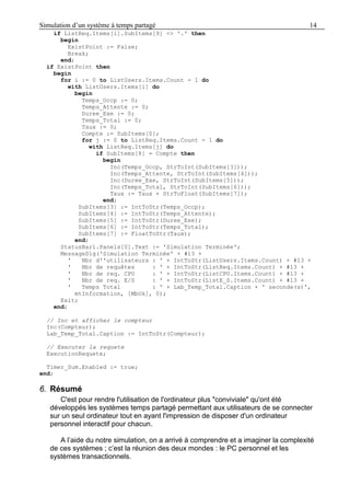 Simulation d’un système à temps partagé 14
if ListReq.Items[i].SubItems[9] <> '.' then
begin
ExistPoint := False;
Break;
end;
if ExistPoint then
begin
for i := 0 to ListUsers.Items.Count - 1 do
with ListUsers.Items[i] do
begin
Temps_Occp := 0;
Temps_Attente := 0;
Duree_Exe := 0;
Temps_Total := 0;
Taux := 0;
Compte := SubItems[0];
for j := 0 to ListReq.Items.Count - 1 do
with ListReq.Items[j] do
if SubItems[8] = Compte then
begin
Inc(Temps_Occp, StrToInt(SubItems[3]));
Inc(Temps_Attente, StrToInt(SubItems[4]));
Inc(Duree_Exe, StrToInt(SubItems[5]));
Inc(Temps_Total, StrToInt(SubItems[6]));
Taux := Taux + StrToFloat(SubItems[7]);
end;
SubItems[3] := IntToStr(Temps_Occp);
SubItems[4] := IntToStr(Temps_Attente);
SubItems[5] := IntToStr(Duree_Exe);
SubItems[6] := IntToStr(Temps_Total);
SubItems[7] := FloatToStr(Taux);
end;
StatusBar1.Panels[0].Text := 'Simulation Terminée';
MessageDlg('Simulation Terminée' + #13 +
' Nbr d''utilisateurs : ' + IntToStr(ListUsers.Items.Count) + #13 +
' Nbr de requêtes : ' + IntToStr(ListReq.Items.Count) + #13 +
' Nbr de req. CPU : ' + IntToStr(ListCPU.Items.Count) + #13 +
' Nbr de req. E/S : ' + IntToStr(ListE_S.Items.Count) + #13 +
' Temps Total : ' + Lab_Temp_Total.Caption + ' seconde(s)',
mtInformation, [MbOk], 0);
Exit;
end;
// Inc et afficher le compteur
Inc(Compteur);
Lab_Temp_Total.Caption := IntToStr(Compteur);
// Executer la requete
ExecutionRequete;
Timer_Sum.Enabled := true;
end;
6. Résumé
C'est pour rendre l'utilisation de l'ordinateur plus "conviviale" qu'ont été
développés les systèmes temps partagé permettant aux utilisateurs de se connecter
sur un seul ordinateur tout en ayant l'impression de disposer d'un ordinateur
personnel interactif pour chacun.
A l’aide du notre simulation, on a arrivé à comprendre et a imaginer la complexité
de ces systèmes ; c’est la réunion des deux mondes : le PC personnel et les
systèmes transactionnels.
 