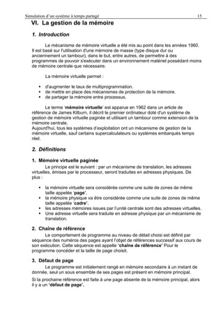 Simulation d’un système à temps partagé 15
VI. La gestion de la mémoire
1. Introduction
Le mécanisme de mémoire virtuelle a été mis au point dans les années 1960.
Il est basé sur l'utilisation d'une mémoire de masse (type disque dur ou
anciennement un tambour), dans le but, entre autres, de permettre à des
programmes de pouvoir s'exécuter dans un environnement matériel possédant moins
de mémoire centrale que nécessaire.
La mémoire virtuelle permet :
 d'augmenter le taux de multiprogrammation.
 de mettre en place des mécanismes de protection de la mémoire.
 de partager la mémoire entre processus.
Le terme ‘mémoire virtuelle’ est apparue en 1962 dans un article de
référence de James Kilburn, il décrit le premier ordinateur doté d'un système de
gestion de mémoire virtuelle paginée et utilisant un tambour comme extension de la
mémoire centrale.
Aujourd'hui, tous les systèmes d’exploitation ont un mécanisme de gestion de la
mémoire virtuelle, sauf certains supercalculateurs ou systèmes embarqués temps
réel.
2. Définitions
1. Mémoire virtuelle paginée
Le principe est le suivant : par un mécanisme de translation, les adresses
virtuelles, émises par le processeur, seront traduites en adresses physiques. De
plus :
 la mémoire virtuelle sera considérée comme une suite de zones de même
taille appelée ‘page’.
 la mémoire physique va être considérée comme une suite de zones de même
taille appelée ‘cadre’.
 les adresses mémoires issues par l’unité centrale sont des adresses virtuelles.
 Une adresse virtuelle sera traduite en adresse physique par un mécanisme de
translation.
2. Chaîne de référence
Le comportement de programme au niveau de détail choisi est définit par
séquence des numéros des pages ayant l’objet de références successif aux cours de
son exécution. Cette séquence est appelle ‘chaîne de référence’ Pour le
programme concéder et la taille de page choisit.
3. Défaut de page
Le programme est initialement rangé en mémoire secondaire à un instant de
donnée, seul un sous ensemble de ses pages est présent en mémoire principal.
Si la prochaine référence est faite à une page absente de la mémoire principal, alors
il y a un ‘défaut de page’.
 