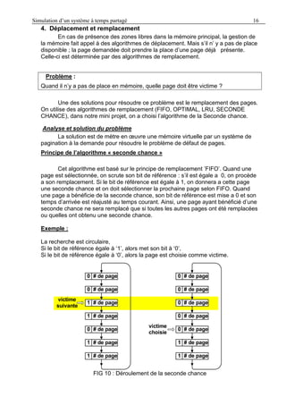 Simulation d’un système à temps partagé 16
4. Déplacement et remplacement
En cas de présence des zones libres dans la mémoire principal, la gestion de
la mémoire fait appel à des algorithmes de déplacement. Mais s’il n’ y a pas de place
disponible ; la page demandée doit prendre la place d’une page déjà présente.
Celle-ci est déterminée par des algorithmes de remplacement.
Problème :
Quand il n’y a pas de place en mémoire, quelle page doit être victime ?
Une des solutions pour résoudre ce problème est le remplacement des pages.
On utilise des algorithmes de remplacement (FIFO, OPTIMAL, LRU, SECONDE
CHANCE), dans notre mini projet, on a choisi l’algorithme de la Seconde chance.
Analyse et solution du problème
La solution est de mètre en œuvre une mémoire virtuelle par un système de
pagination à la demande pour résoudre le problème de défaut de pages.
Principe de l’algorithme « seconde chance »
Cet algorithme est basé sur le principe de remplacement ’FIFO’. Quand une
page est sélectionnée, on scrute son bit de référence : s’il est égale a 0, on procède
a son remplacement. Si le bit de référence est égale à 1, on donnera a cette page
une seconde chance et on doit sélectionner la prochaine page selon FIFO. Quand
une page a bénéficie de la seconde chance, son bit de référence est mise a 0 et son
temps d’arrivée est réajusté au temps courant. Ainsi, une page ayant bénéficié d’une
seconde chance ne sera remplacé que si toutes les autres pages ont été remplacées
ou quelles ont obtenu une seconde chance.
Exemple :
La recherche est circulaire,
Si le bit de référence égale à ‘1’, alors met son bit à ‘0’,
Si le bit de référence égale à ‘0’, alors la page est choisie comme victime.
FIG 10 : Déroulement de la seconde chance
# de page0
# de page0
# de page1
# de page1
# de page0
# de page1
# de page1
victime
suivante
# de page0
# de page0
# de page0
# de page0
# de page0
# de page1
# de page1
victime
choisie
 